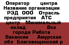 Оператор Call-центра › Название организации ­ РЭД, ООО › Отрасль предприятия ­ АТС, call-центр › Минимальный оклад ­ 45 000 - Все города Работа » Вакансии   . Амурская обл.,Благовещенский р-н